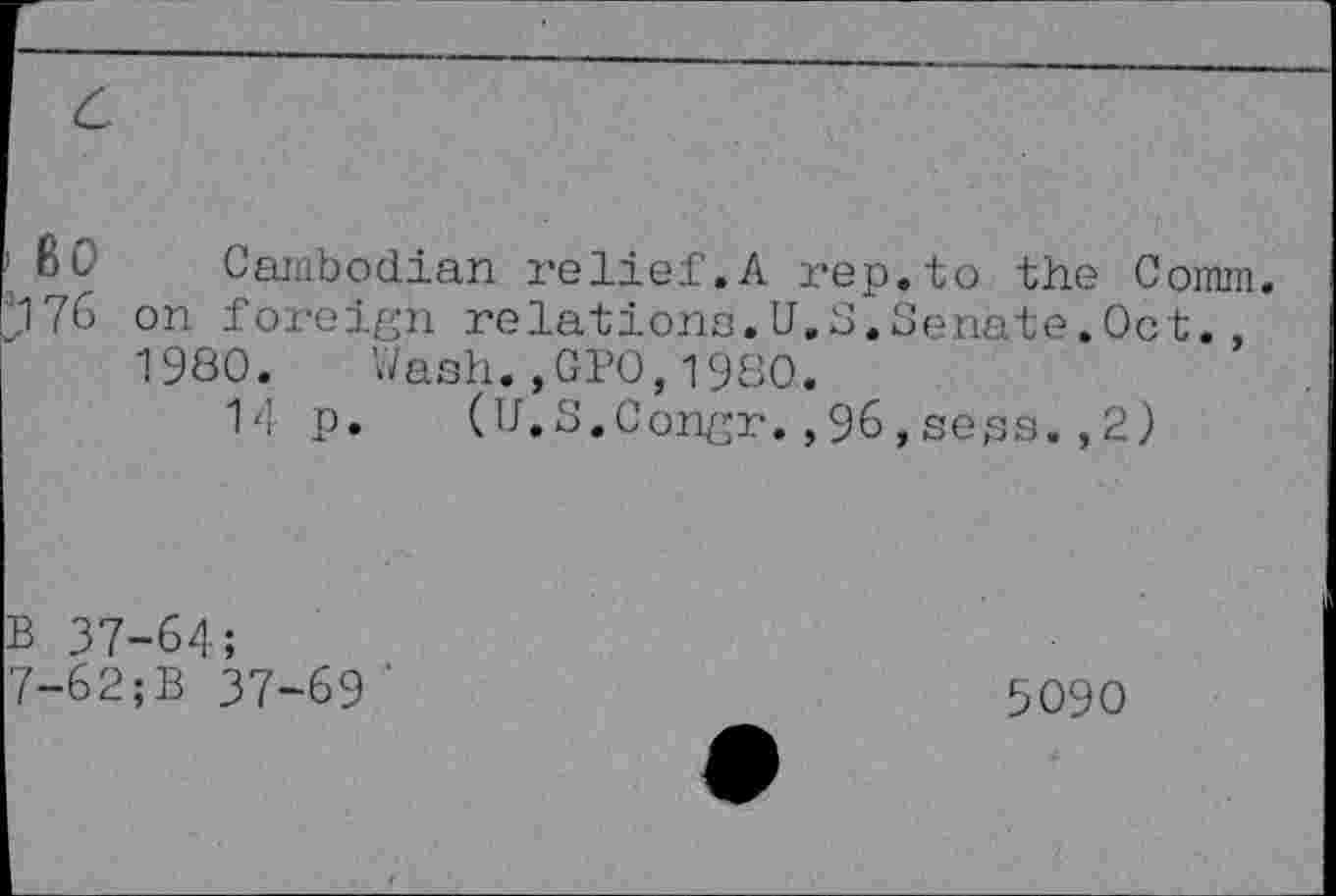 ﻿1 80 Cambodian relief.A rep.to the Comm. 176 on foreign relations.U.S.Senate.Oct., 1980. Wash.,GPO,1980.
14 p. (U.S.Congr.,96,seps.,2)
B 37-64;
7-62;B 37-69 ‘
5090